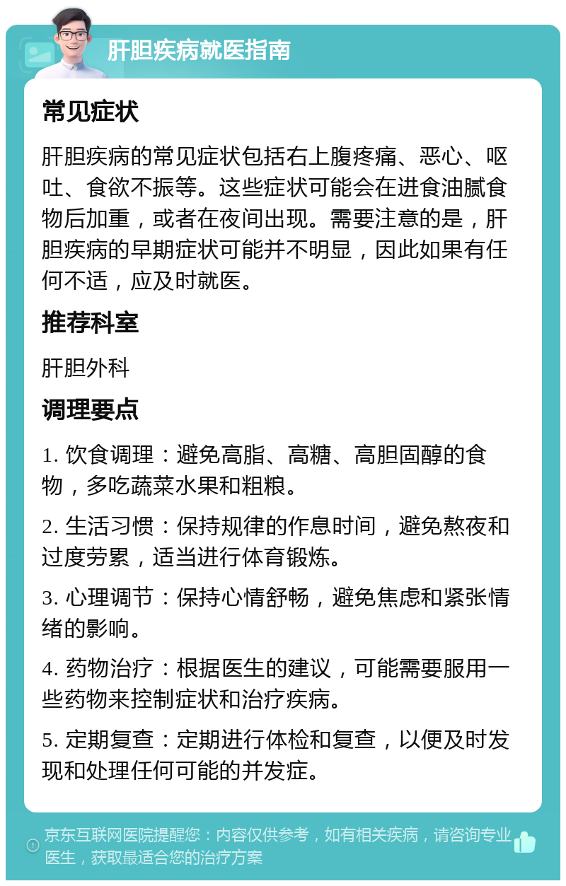 肝胆疾病就医指南 常见症状 肝胆疾病的常见症状包括右上腹疼痛、恶心、呕吐、食欲不振等。这些症状可能会在进食油腻食物后加重，或者在夜间出现。需要注意的是，肝胆疾病的早期症状可能并不明显，因此如果有任何不适，应及时就医。 推荐科室 肝胆外科 调理要点 1. 饮食调理：避免高脂、高糖、高胆固醇的食物，多吃蔬菜水果和粗粮。 2. 生活习惯：保持规律的作息时间，避免熬夜和过度劳累，适当进行体育锻炼。 3. 心理调节：保持心情舒畅，避免焦虑和紧张情绪的影响。 4. 药物治疗：根据医生的建议，可能需要服用一些药物来控制症状和治疗疾病。 5. 定期复查：定期进行体检和复查，以便及时发现和处理任何可能的并发症。