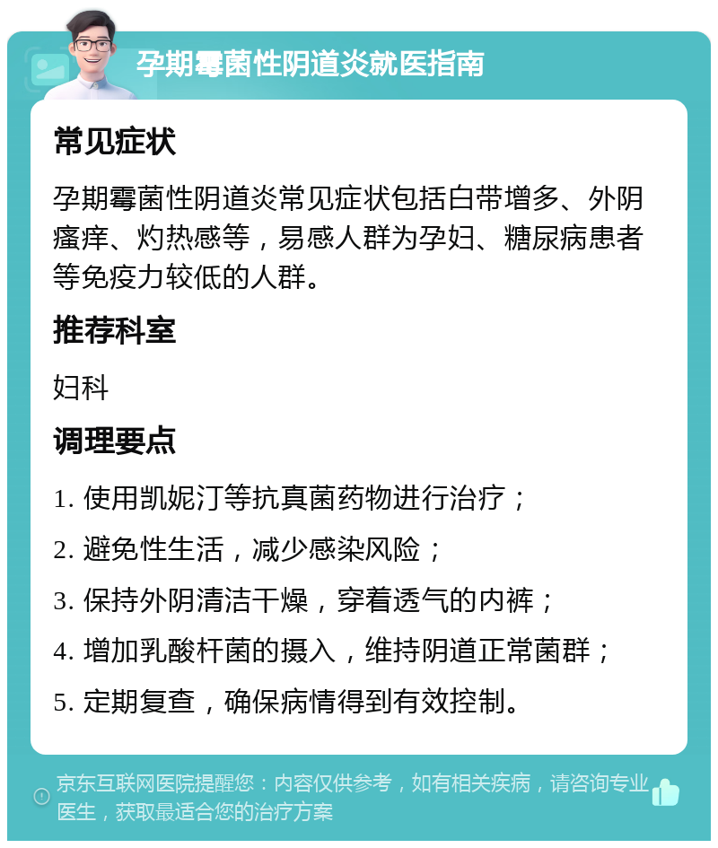 孕期霉菌性阴道炎就医指南 常见症状 孕期霉菌性阴道炎常见症状包括白带增多、外阴瘙痒、灼热感等，易感人群为孕妇、糖尿病患者等免疫力较低的人群。 推荐科室 妇科 调理要点 1. 使用凯妮汀等抗真菌药物进行治疗； 2. 避免性生活，减少感染风险； 3. 保持外阴清洁干燥，穿着透气的内裤； 4. 增加乳酸杆菌的摄入，维持阴道正常菌群； 5. 定期复查，确保病情得到有效控制。