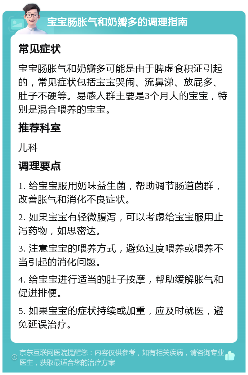 宝宝肠胀气和奶瓣多的调理指南 常见症状 宝宝肠胀气和奶瓣多可能是由于脾虚食积证引起的，常见症状包括宝宝哭闹、流鼻涕、放屁多、肚子不硬等。易感人群主要是3个月大的宝宝，特别是混合喂养的宝宝。 推荐科室 儿科 调理要点 1. 给宝宝服用奶味益生菌，帮助调节肠道菌群，改善胀气和消化不良症状。 2. 如果宝宝有轻微腹泻，可以考虑给宝宝服用止泻药物，如思密达。 3. 注意宝宝的喂养方式，避免过度喂养或喂养不当引起的消化问题。 4. 给宝宝进行适当的肚子按摩，帮助缓解胀气和促进排便。 5. 如果宝宝的症状持续或加重，应及时就医，避免延误治疗。