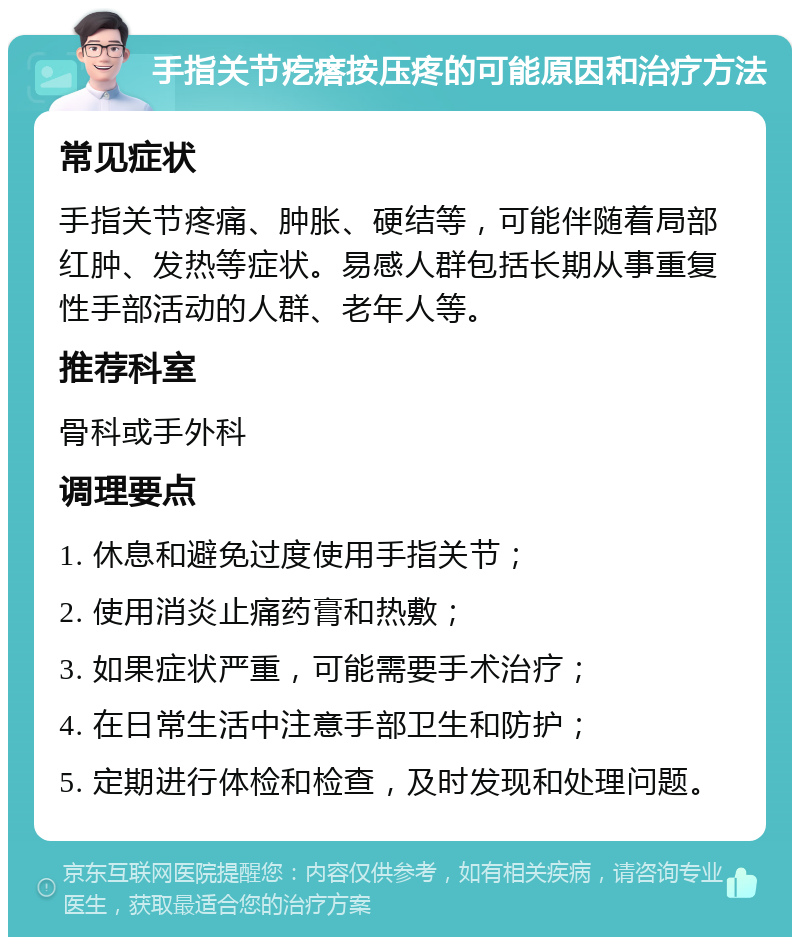 手指关节疙瘩按压疼的可能原因和治疗方法 常见症状 手指关节疼痛、肿胀、硬结等，可能伴随着局部红肿、发热等症状。易感人群包括长期从事重复性手部活动的人群、老年人等。 推荐科室 骨科或手外科 调理要点 1. 休息和避免过度使用手指关节； 2. 使用消炎止痛药膏和热敷； 3. 如果症状严重，可能需要手术治疗； 4. 在日常生活中注意手部卫生和防护； 5. 定期进行体检和检查，及时发现和处理问题。