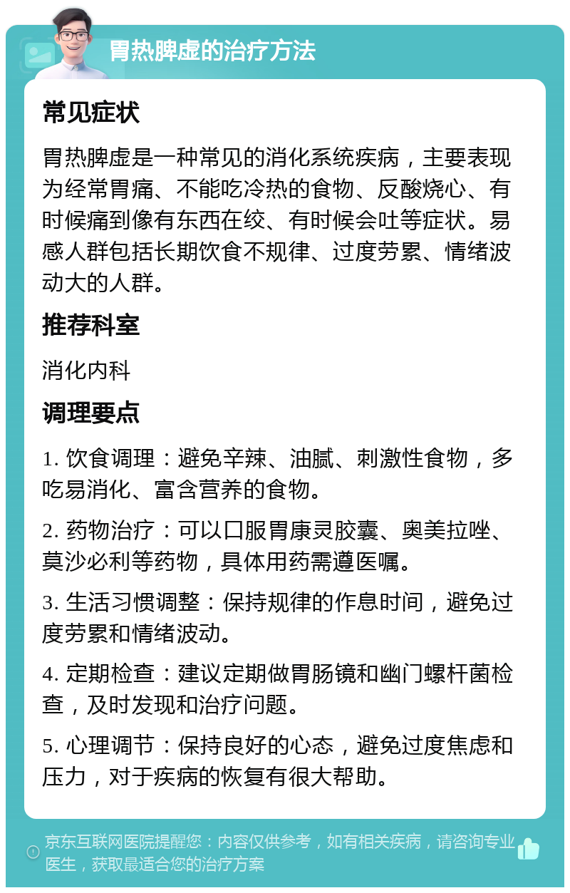 胃热脾虚的治疗方法 常见症状 胃热脾虚是一种常见的消化系统疾病，主要表现为经常胃痛、不能吃冷热的食物、反酸烧心、有时候痛到像有东西在绞、有时候会吐等症状。易感人群包括长期饮食不规律、过度劳累、情绪波动大的人群。 推荐科室 消化内科 调理要点 1. 饮食调理：避免辛辣、油腻、刺激性食物，多吃易消化、富含营养的食物。 2. 药物治疗：可以口服胃康灵胶囊、奥美拉唑、莫沙必利等药物，具体用药需遵医嘱。 3. 生活习惯调整：保持规律的作息时间，避免过度劳累和情绪波动。 4. 定期检查：建议定期做胃肠镜和幽门螺杆菌检查，及时发现和治疗问题。 5. 心理调节：保持良好的心态，避免过度焦虑和压力，对于疾病的恢复有很大帮助。