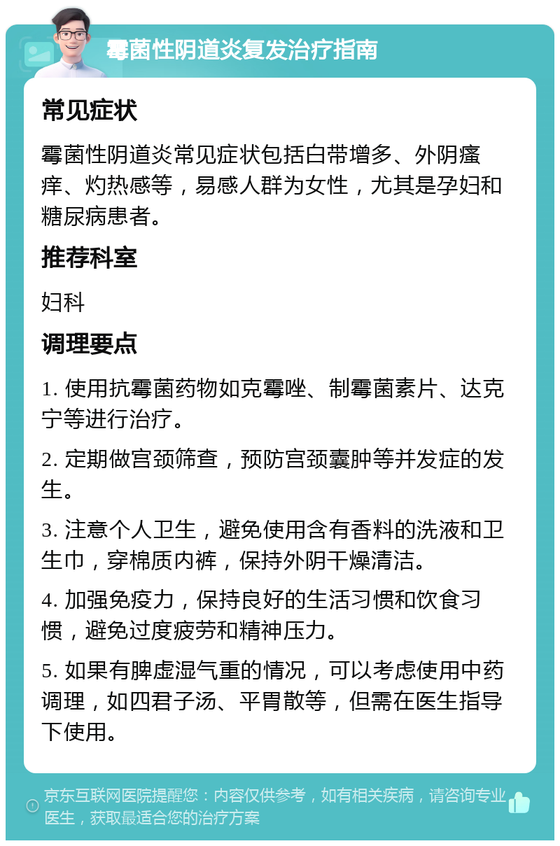 霉菌性阴道炎复发治疗指南 常见症状 霉菌性阴道炎常见症状包括白带增多、外阴瘙痒、灼热感等，易感人群为女性，尤其是孕妇和糖尿病患者。 推荐科室 妇科 调理要点 1. 使用抗霉菌药物如克霉唑、制霉菌素片、达克宁等进行治疗。 2. 定期做宫颈筛查，预防宫颈囊肿等并发症的发生。 3. 注意个人卫生，避免使用含有香料的洗液和卫生巾，穿棉质内裤，保持外阴干燥清洁。 4. 加强免疫力，保持良好的生活习惯和饮食习惯，避免过度疲劳和精神压力。 5. 如果有脾虚湿气重的情况，可以考虑使用中药调理，如四君子汤、平胃散等，但需在医生指导下使用。