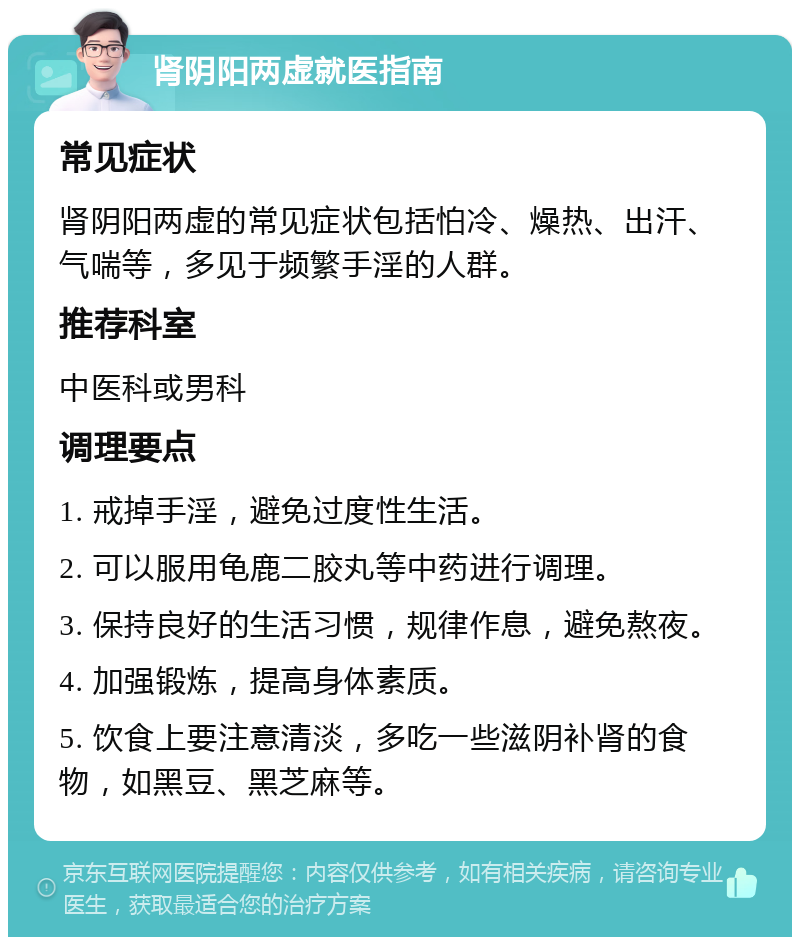 肾阴阳两虚就医指南 常见症状 肾阴阳两虚的常见症状包括怕冷、燥热、出汗、气喘等，多见于频繁手淫的人群。 推荐科室 中医科或男科 调理要点 1. 戒掉手淫，避免过度性生活。 2. 可以服用龟鹿二胶丸等中药进行调理。 3. 保持良好的生活习惯，规律作息，避免熬夜。 4. 加强锻炼，提高身体素质。 5. 饮食上要注意清淡，多吃一些滋阴补肾的食物，如黑豆、黑芝麻等。