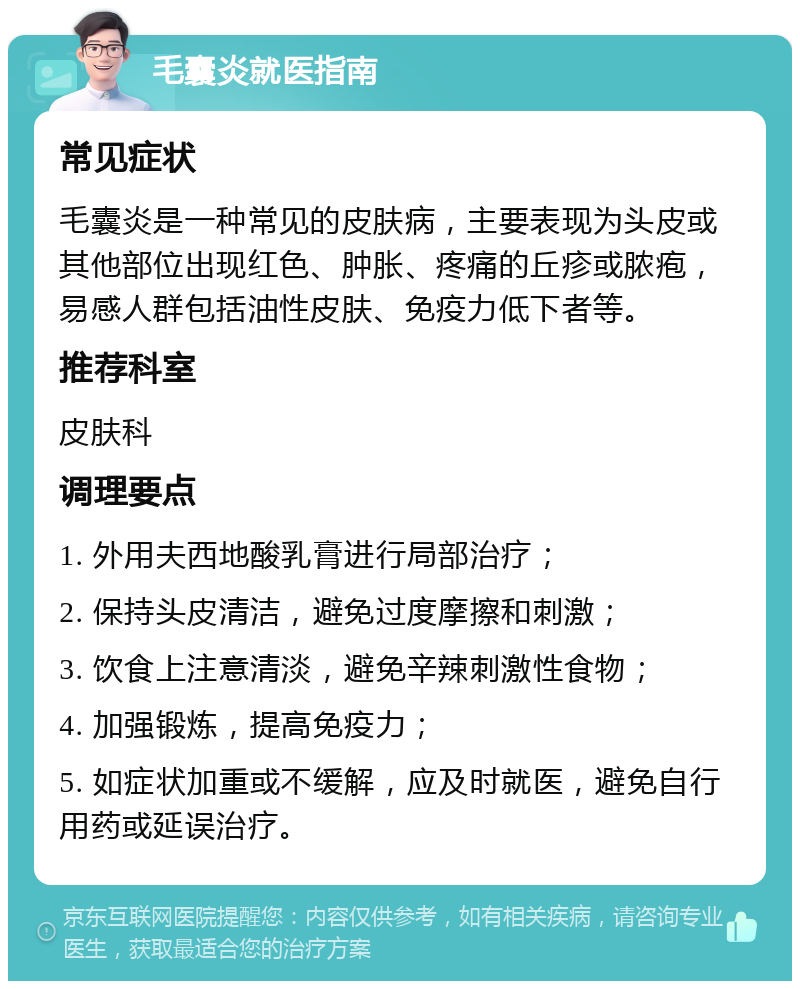 毛囊炎就医指南 常见症状 毛囊炎是一种常见的皮肤病，主要表现为头皮或其他部位出现红色、肿胀、疼痛的丘疹或脓疱，易感人群包括油性皮肤、免疫力低下者等。 推荐科室 皮肤科 调理要点 1. 外用夫西地酸乳膏进行局部治疗； 2. 保持头皮清洁，避免过度摩擦和刺激； 3. 饮食上注意清淡，避免辛辣刺激性食物； 4. 加强锻炼，提高免疫力； 5. 如症状加重或不缓解，应及时就医，避免自行用药或延误治疗。