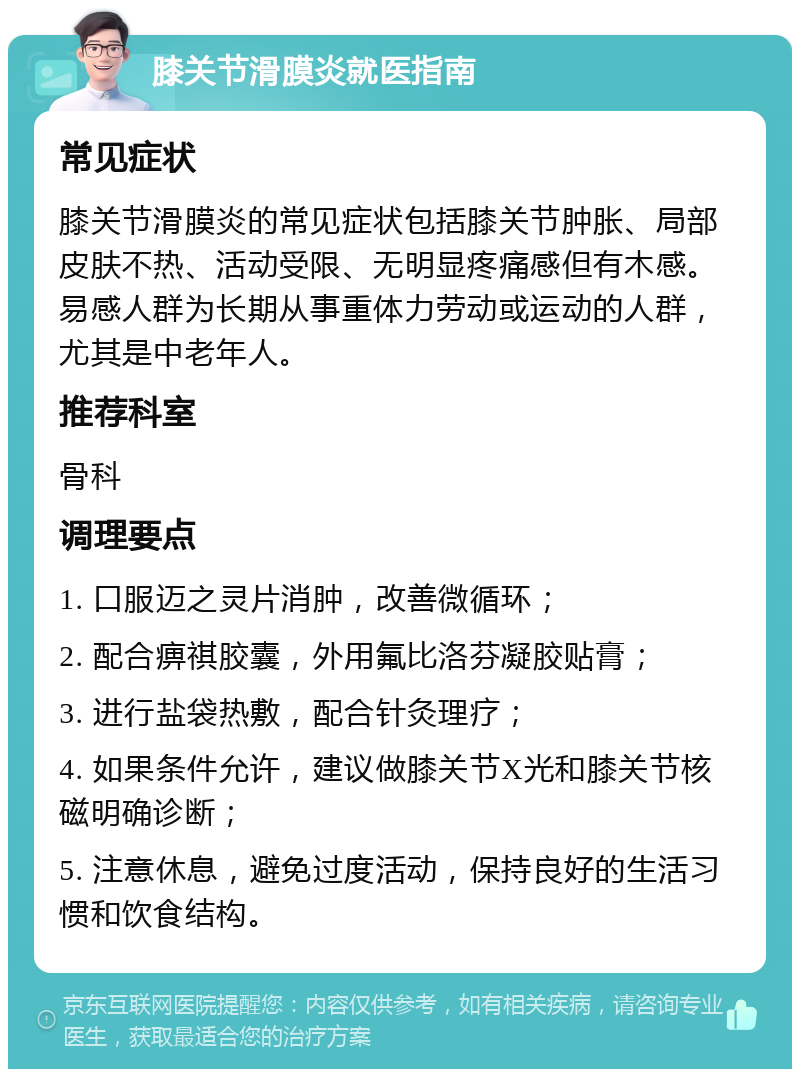 膝关节滑膜炎就医指南 常见症状 膝关节滑膜炎的常见症状包括膝关节肿胀、局部皮肤不热、活动受限、无明显疼痛感但有木感。易感人群为长期从事重体力劳动或运动的人群，尤其是中老年人。 推荐科室 骨科 调理要点 1. 口服迈之灵片消肿，改善微循环； 2. 配合痹祺胶囊，外用氟比洛芬凝胶贴膏； 3. 进行盐袋热敷，配合针灸理疗； 4. 如果条件允许，建议做膝关节X光和膝关节核磁明确诊断； 5. 注意休息，避免过度活动，保持良好的生活习惯和饮食结构。