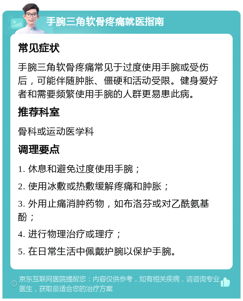 手腕三角软骨疼痛就医指南 常见症状 手腕三角软骨疼痛常见于过度使用手腕或受伤后，可能伴随肿胀、僵硬和活动受限。健身爱好者和需要频繁使用手腕的人群更易患此病。 推荐科室 骨科或运动医学科 调理要点 1. 休息和避免过度使用手腕； 2. 使用冰敷或热敷缓解疼痛和肿胀； 3. 外用止痛消肿药物，如布洛芬或对乙酰氨基酚； 4. 进行物理治疗或理疗； 5. 在日常生活中佩戴护腕以保护手腕。