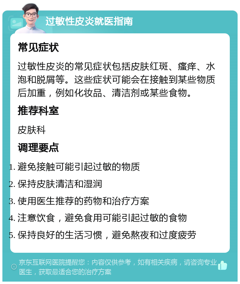 过敏性皮炎就医指南 常见症状 过敏性皮炎的常见症状包括皮肤红斑、瘙痒、水泡和脱屑等。这些症状可能会在接触到某些物质后加重，例如化妆品、清洁剂或某些食物。 推荐科室 皮肤科 调理要点 避免接触可能引起过敏的物质 保持皮肤清洁和湿润 使用医生推荐的药物和治疗方案 注意饮食，避免食用可能引起过敏的食物 保持良好的生活习惯，避免熬夜和过度疲劳