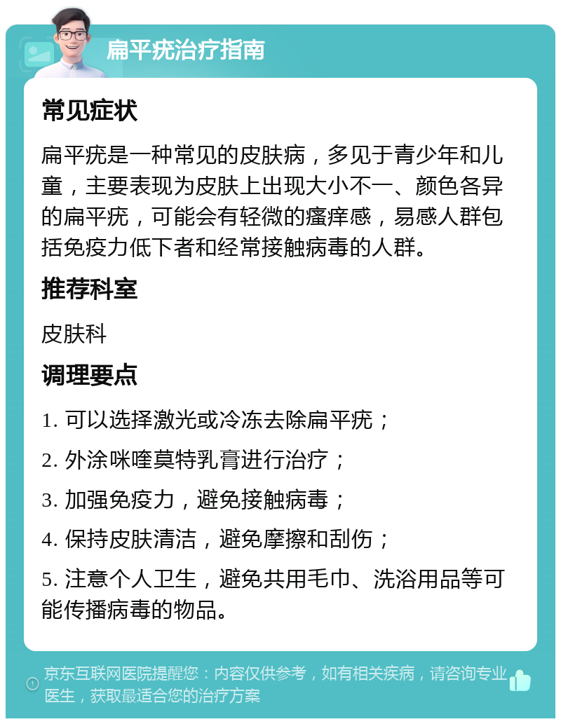 扁平疣治疗指南 常见症状 扁平疣是一种常见的皮肤病，多见于青少年和儿童，主要表现为皮肤上出现大小不一、颜色各异的扁平疣，可能会有轻微的瘙痒感，易感人群包括免疫力低下者和经常接触病毒的人群。 推荐科室 皮肤科 调理要点 1. 可以选择激光或冷冻去除扁平疣； 2. 外涂咪喹莫特乳膏进行治疗； 3. 加强免疫力，避免接触病毒； 4. 保持皮肤清洁，避免摩擦和刮伤； 5. 注意个人卫生，避免共用毛巾、洗浴用品等可能传播病毒的物品。