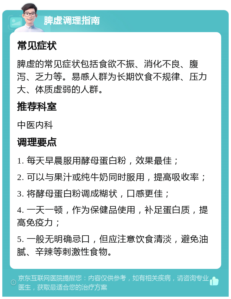 脾虚调理指南 常见症状 脾虚的常见症状包括食欲不振、消化不良、腹泻、乏力等。易感人群为长期饮食不规律、压力大、体质虚弱的人群。 推荐科室 中医内科 调理要点 1. 每天早晨服用酵母蛋白粉，效果最佳； 2. 可以与果汁或纯牛奶同时服用，提高吸收率； 3. 将酵母蛋白粉调成糊状，口感更佳； 4. 一天一顿，作为保健品使用，补足蛋白质，提高免疫力； 5. 一般无明确忌口，但应注意饮食清淡，避免油腻、辛辣等刺激性食物。