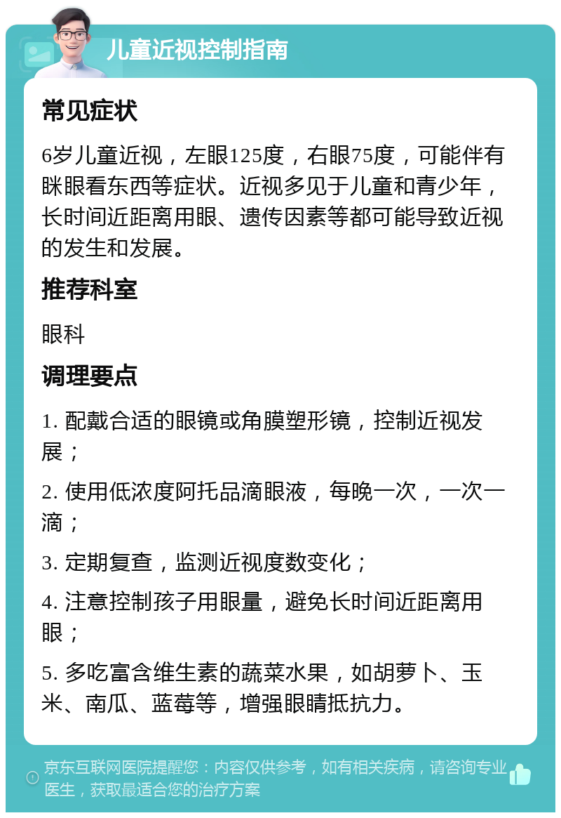 儿童近视控制指南 常见症状 6岁儿童近视，左眼125度，右眼75度，可能伴有眯眼看东西等症状。近视多见于儿童和青少年，长时间近距离用眼、遗传因素等都可能导致近视的发生和发展。 推荐科室 眼科 调理要点 1. 配戴合适的眼镜或角膜塑形镜，控制近视发展； 2. 使用低浓度阿托品滴眼液，每晚一次，一次一滴； 3. 定期复查，监测近视度数变化； 4. 注意控制孩子用眼量，避免长时间近距离用眼； 5. 多吃富含维生素的蔬菜水果，如胡萝卜、玉米、南瓜、蓝莓等，增强眼睛抵抗力。