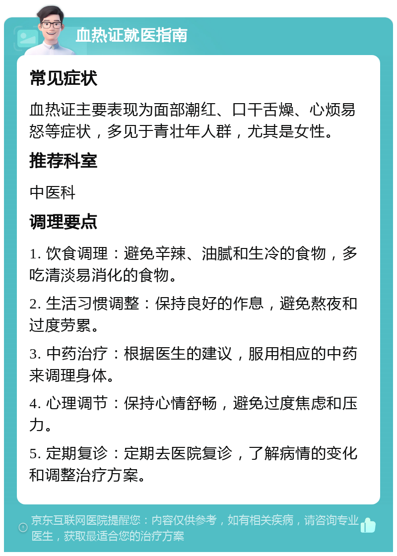 血热证就医指南 常见症状 血热证主要表现为面部潮红、口干舌燥、心烦易怒等症状，多见于青壮年人群，尤其是女性。 推荐科室 中医科 调理要点 1. 饮食调理：避免辛辣、油腻和生冷的食物，多吃清淡易消化的食物。 2. 生活习惯调整：保持良好的作息，避免熬夜和过度劳累。 3. 中药治疗：根据医生的建议，服用相应的中药来调理身体。 4. 心理调节：保持心情舒畅，避免过度焦虑和压力。 5. 定期复诊：定期去医院复诊，了解病情的变化和调整治疗方案。