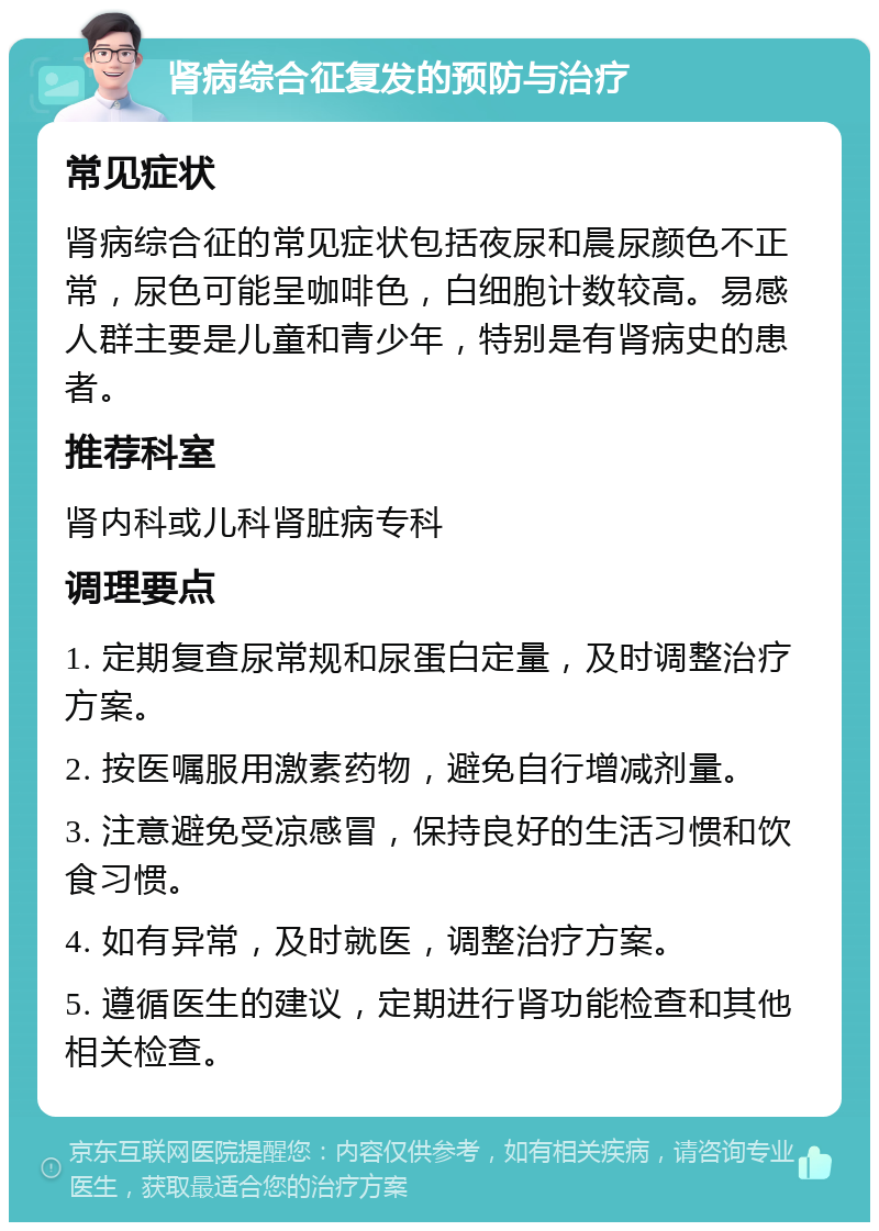 肾病综合征复发的预防与治疗 常见症状 肾病综合征的常见症状包括夜尿和晨尿颜色不正常，尿色可能呈咖啡色，白细胞计数较高。易感人群主要是儿童和青少年，特别是有肾病史的患者。 推荐科室 肾内科或儿科肾脏病专科 调理要点 1. 定期复查尿常规和尿蛋白定量，及时调整治疗方案。 2. 按医嘱服用激素药物，避免自行增减剂量。 3. 注意避免受凉感冒，保持良好的生活习惯和饮食习惯。 4. 如有异常，及时就医，调整治疗方案。 5. 遵循医生的建议，定期进行肾功能检查和其他相关检查。