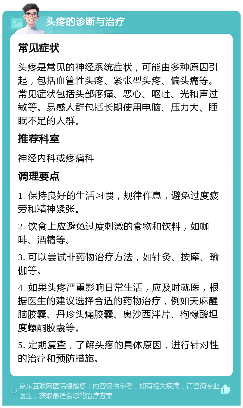 头疼的诊断与治疗 常见症状 头疼是常见的神经系统症状，可能由多种原因引起，包括血管性头疼、紧张型头疼、偏头痛等。常见症状包括头部疼痛、恶心、呕吐、光和声过敏等。易感人群包括长期使用电脑、压力大、睡眠不足的人群。 推荐科室 神经内科或疼痛科 调理要点 1. 保持良好的生活习惯，规律作息，避免过度疲劳和精神紧张。 2. 饮食上应避免过度刺激的食物和饮料，如咖啡、酒精等。 3. 可以尝试非药物治疗方法，如针灸、按摩、瑜伽等。 4. 如果头疼严重影响日常生活，应及时就医，根据医生的建议选择合适的药物治疗，例如天麻醒脑胶囊、丹珍头痛胶囊、奥沙西泮片、枸橼酸坦度螺酮胶囊等。 5. 定期复查，了解头疼的具体原因，进行针对性的治疗和预防措施。