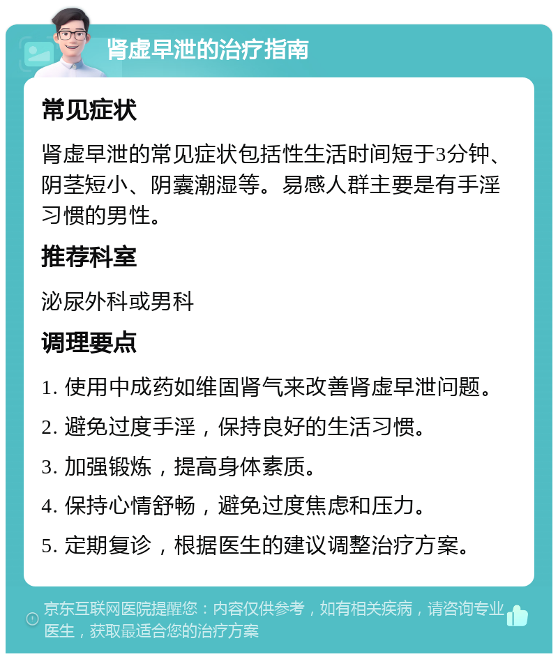 肾虚早泄的治疗指南 常见症状 肾虚早泄的常见症状包括性生活时间短于3分钟、阴茎短小、阴囊潮湿等。易感人群主要是有手淫习惯的男性。 推荐科室 泌尿外科或男科 调理要点 1. 使用中成药如维固肾气来改善肾虚早泄问题。 2. 避免过度手淫，保持良好的生活习惯。 3. 加强锻炼，提高身体素质。 4. 保持心情舒畅，避免过度焦虑和压力。 5. 定期复诊，根据医生的建议调整治疗方案。