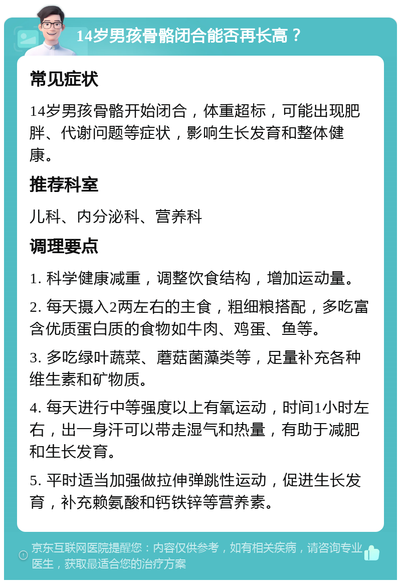 14岁男孩骨骼闭合能否再长高？ 常见症状 14岁男孩骨骼开始闭合，体重超标，可能出现肥胖、代谢问题等症状，影响生长发育和整体健康。 推荐科室 儿科、内分泌科、营养科 调理要点 1. 科学健康减重，调整饮食结构，增加运动量。 2. 每天摄入2两左右的主食，粗细粮搭配，多吃富含优质蛋白质的食物如牛肉、鸡蛋、鱼等。 3. 多吃绿叶蔬菜、蘑菇菌藻类等，足量补充各种维生素和矿物质。 4. 每天进行中等强度以上有氧运动，时间1小时左右，出一身汗可以带走湿气和热量，有助于减肥和生长发育。 5. 平时适当加强做拉伸弹跳性运动，促进生长发育，补充赖氨酸和钙铁锌等营养素。