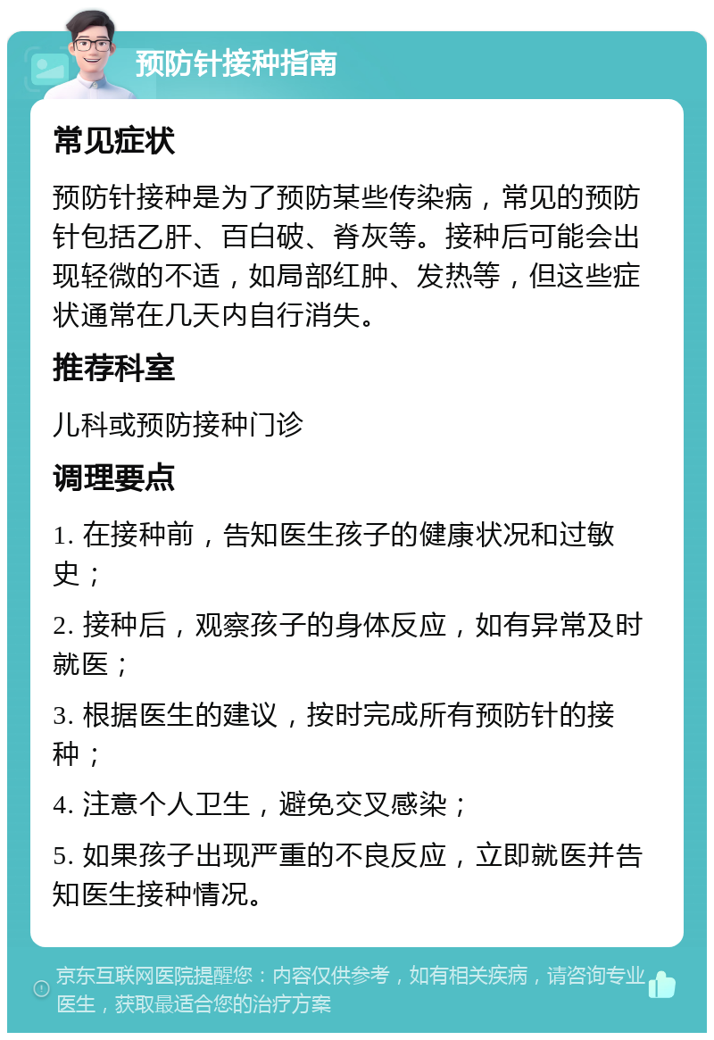 预防针接种指南 常见症状 预防针接种是为了预防某些传染病，常见的预防针包括乙肝、百白破、脊灰等。接种后可能会出现轻微的不适，如局部红肿、发热等，但这些症状通常在几天内自行消失。 推荐科室 儿科或预防接种门诊 调理要点 1. 在接种前，告知医生孩子的健康状况和过敏史； 2. 接种后，观察孩子的身体反应，如有异常及时就医； 3. 根据医生的建议，按时完成所有预防针的接种； 4. 注意个人卫生，避免交叉感染； 5. 如果孩子出现严重的不良反应，立即就医并告知医生接种情况。