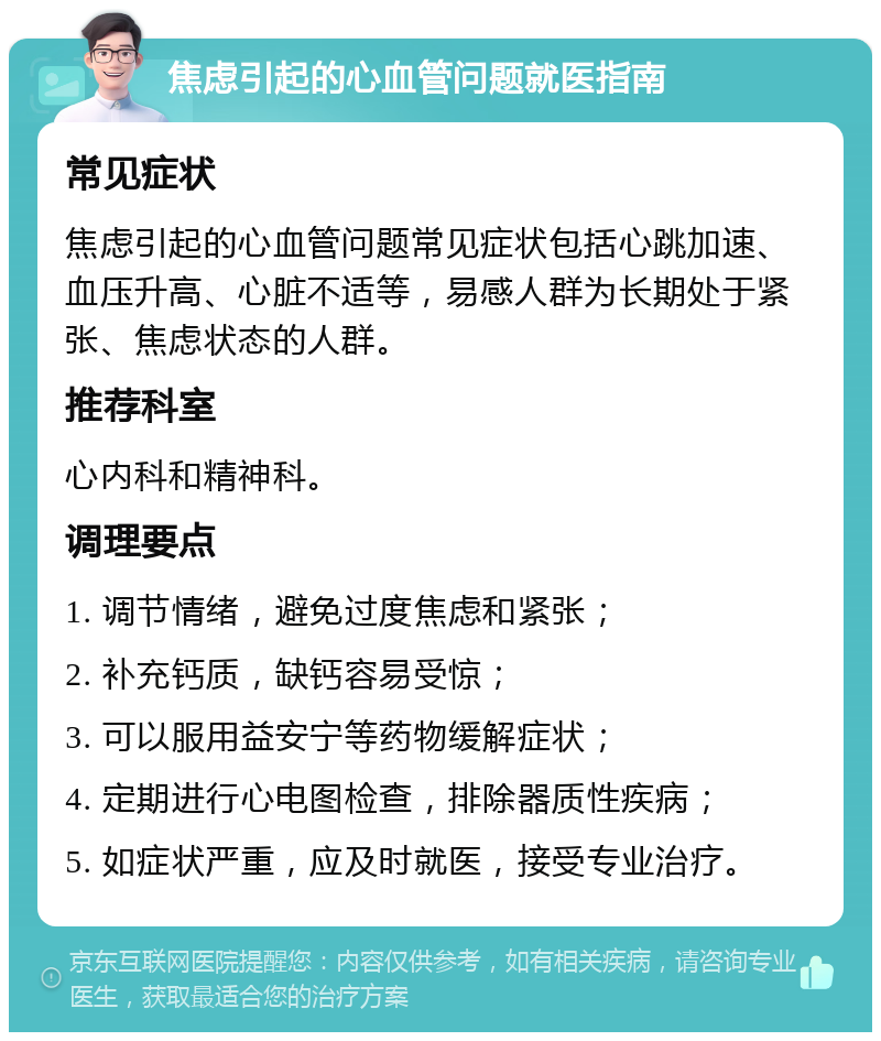 焦虑引起的心血管问题就医指南 常见症状 焦虑引起的心血管问题常见症状包括心跳加速、血压升高、心脏不适等，易感人群为长期处于紧张、焦虑状态的人群。 推荐科室 心内科和精神科。 调理要点 1. 调节情绪，避免过度焦虑和紧张； 2. 补充钙质，缺钙容易受惊； 3. 可以服用益安宁等药物缓解症状； 4. 定期进行心电图检查，排除器质性疾病； 5. 如症状严重，应及时就医，接受专业治疗。