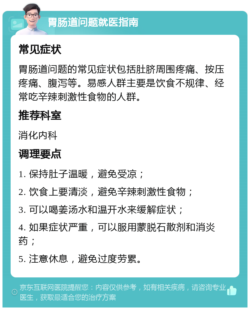 胃肠道问题就医指南 常见症状 胃肠道问题的常见症状包括肚脐周围疼痛、按压疼痛、腹泻等。易感人群主要是饮食不规律、经常吃辛辣刺激性食物的人群。 推荐科室 消化内科 调理要点 1. 保持肚子温暖，避免受凉； 2. 饮食上要清淡，避免辛辣刺激性食物； 3. 可以喝姜汤水和温开水来缓解症状； 4. 如果症状严重，可以服用蒙脱石散剂和消炎药； 5. 注意休息，避免过度劳累。