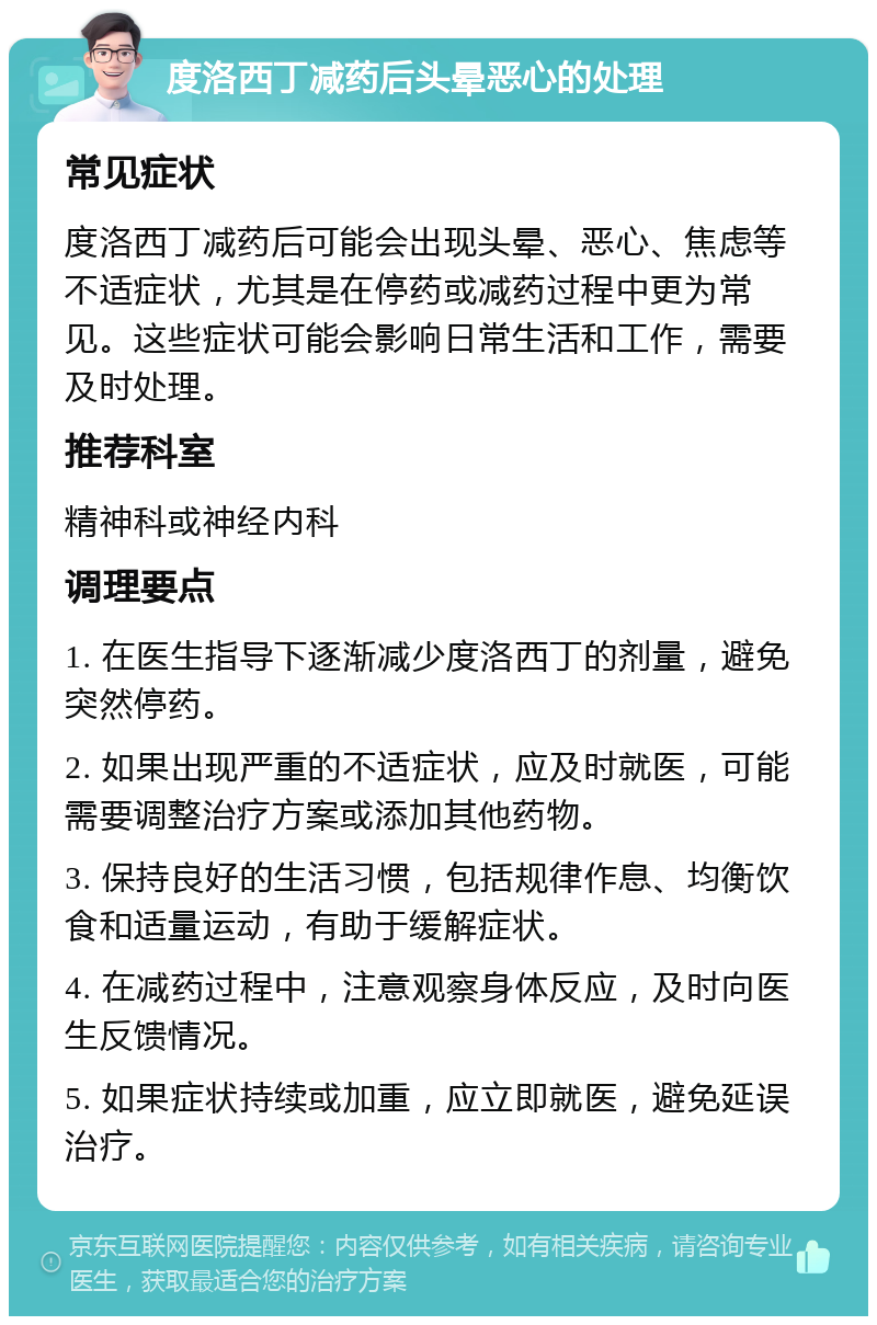 度洛西丁减药后头晕恶心的处理 常见症状 度洛西丁减药后可能会出现头晕、恶心、焦虑等不适症状，尤其是在停药或减药过程中更为常见。这些症状可能会影响日常生活和工作，需要及时处理。 推荐科室 精神科或神经内科 调理要点 1. 在医生指导下逐渐减少度洛西丁的剂量，避免突然停药。 2. 如果出现严重的不适症状，应及时就医，可能需要调整治疗方案或添加其他药物。 3. 保持良好的生活习惯，包括规律作息、均衡饮食和适量运动，有助于缓解症状。 4. 在减药过程中，注意观察身体反应，及时向医生反馈情况。 5. 如果症状持续或加重，应立即就医，避免延误治疗。