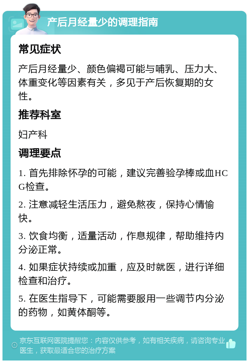 产后月经量少的调理指南 常见症状 产后月经量少、颜色偏褐可能与哺乳、压力大、体重变化等因素有关，多见于产后恢复期的女性。 推荐科室 妇产科 调理要点 1. 首先排除怀孕的可能，建议完善验孕棒或血HCG检查。 2. 注意减轻生活压力，避免熬夜，保持心情愉快。 3. 饮食均衡，适量活动，作息规律，帮助维持内分泌正常。 4. 如果症状持续或加重，应及时就医，进行详细检查和治疗。 5. 在医生指导下，可能需要服用一些调节内分泌的药物，如黄体酮等。