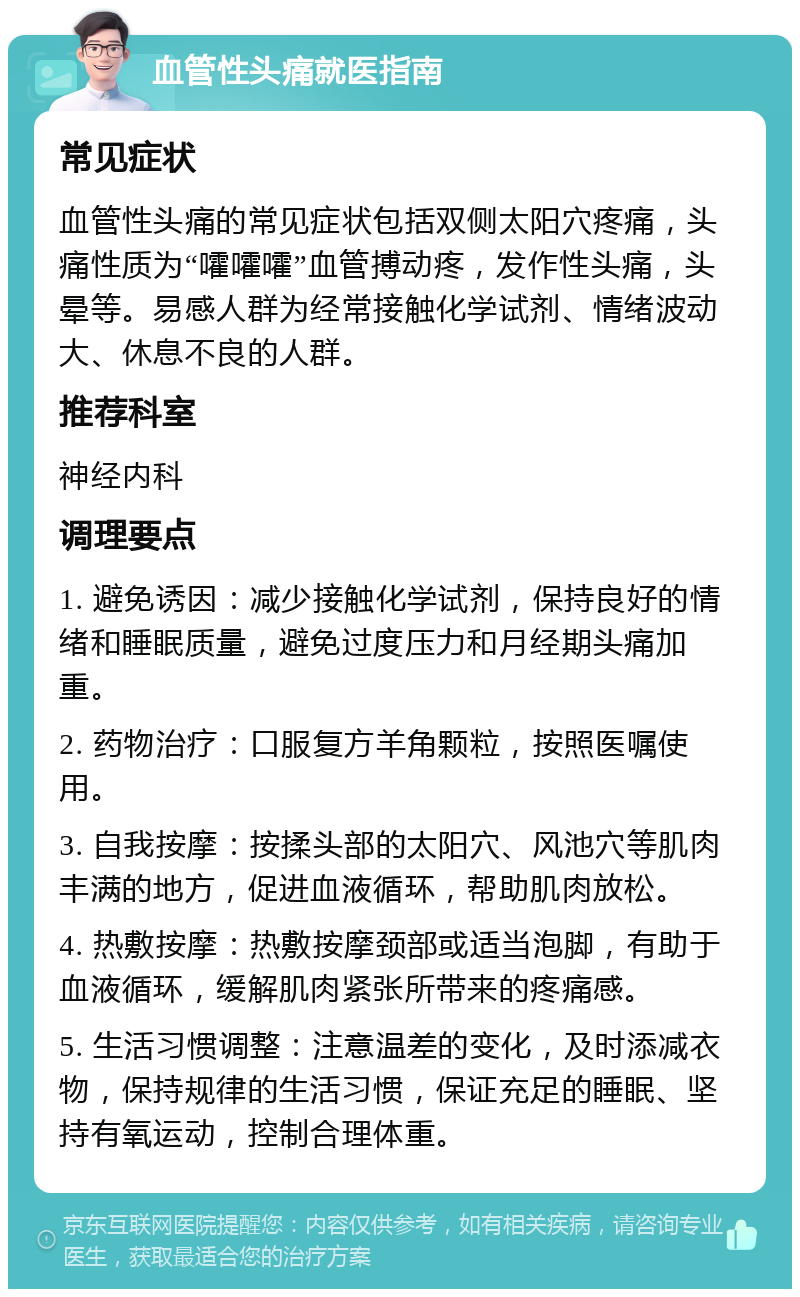 血管性头痛就医指南 常见症状 血管性头痛的常见症状包括双侧太阳穴疼痛，头痛性质为“嚯嚯嚯”血管搏动疼，发作性头痛，头晕等。易感人群为经常接触化学试剂、情绪波动大、休息不良的人群。 推荐科室 神经内科 调理要点 1. 避免诱因：减少接触化学试剂，保持良好的情绪和睡眠质量，避免过度压力和月经期头痛加重。 2. 药物治疗：口服复方羊角颗粒，按照医嘱使用。 3. 自我按摩：按揉头部的太阳穴、风池穴等肌肉丰满的地方，促进血液循环，帮助肌肉放松。 4. 热敷按摩：热敷按摩颈部或适当泡脚，有助于血液循环，缓解肌肉紧张所带来的疼痛感。 5. 生活习惯调整：注意温差的变化，及时添减衣物，保持规律的生活习惯，保证充足的睡眠、坚持有氧运动，控制合理体重。