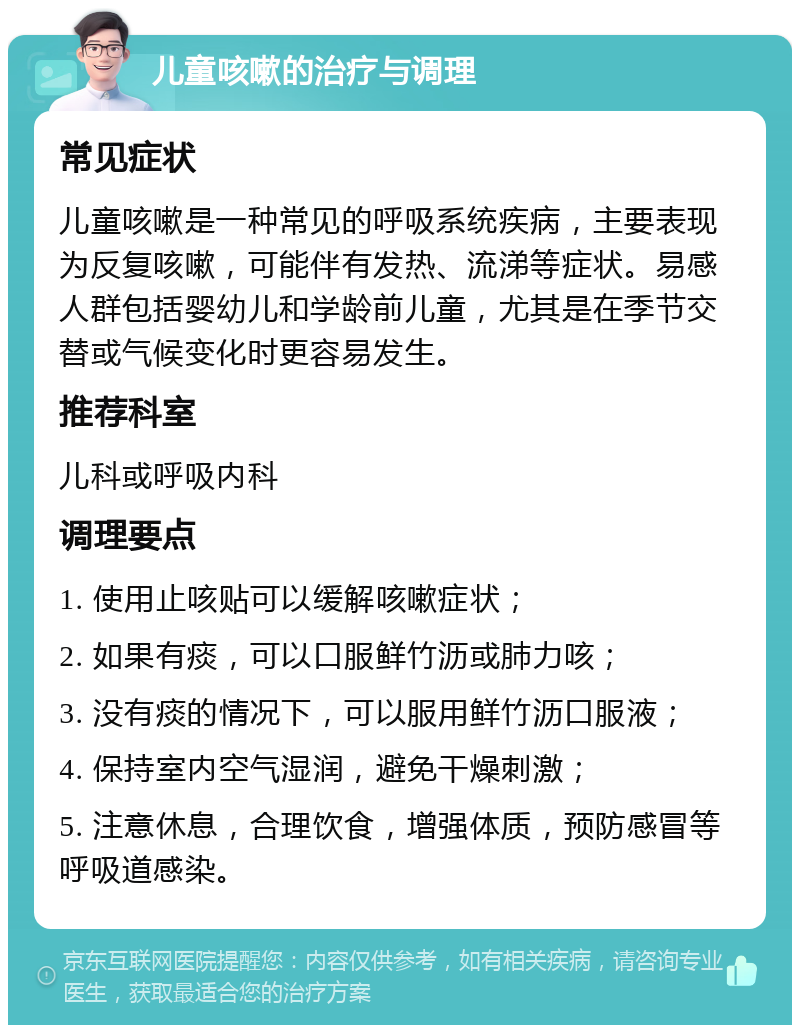 儿童咳嗽的治疗与调理 常见症状 儿童咳嗽是一种常见的呼吸系统疾病，主要表现为反复咳嗽，可能伴有发热、流涕等症状。易感人群包括婴幼儿和学龄前儿童，尤其是在季节交替或气候变化时更容易发生。 推荐科室 儿科或呼吸内科 调理要点 1. 使用止咳贴可以缓解咳嗽症状； 2. 如果有痰，可以口服鲜竹沥或肺力咳； 3. 没有痰的情况下，可以服用鲜竹沥口服液； 4. 保持室内空气湿润，避免干燥刺激； 5. 注意休息，合理饮食，增强体质，预防感冒等呼吸道感染。