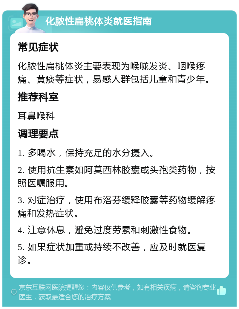 化脓性扁桃体炎就医指南 常见症状 化脓性扁桃体炎主要表现为喉咙发炎、咽喉疼痛、黄痰等症状，易感人群包括儿童和青少年。 推荐科室 耳鼻喉科 调理要点 1. 多喝水，保持充足的水分摄入。 2. 使用抗生素如阿莫西林胶囊或头孢类药物，按照医嘱服用。 3. 对症治疗，使用布洛芬缓释胶囊等药物缓解疼痛和发热症状。 4. 注意休息，避免过度劳累和刺激性食物。 5. 如果症状加重或持续不改善，应及时就医复诊。