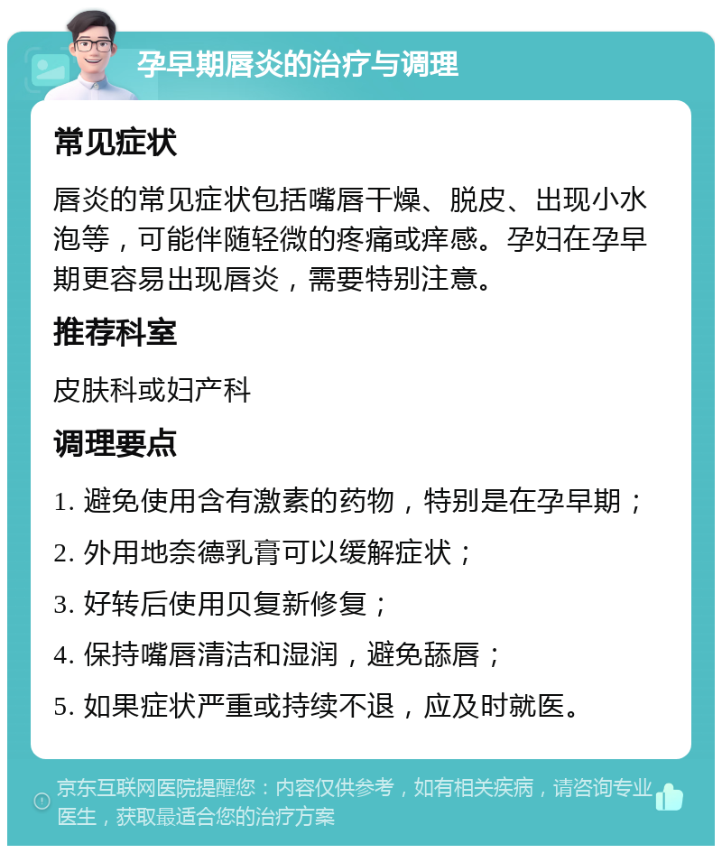 孕早期唇炎的治疗与调理 常见症状 唇炎的常见症状包括嘴唇干燥、脱皮、出现小水泡等，可能伴随轻微的疼痛或痒感。孕妇在孕早期更容易出现唇炎，需要特别注意。 推荐科室 皮肤科或妇产科 调理要点 1. 避免使用含有激素的药物，特别是在孕早期； 2. 外用地奈德乳膏可以缓解症状； 3. 好转后使用贝复新修复； 4. 保持嘴唇清洁和湿润，避免舔唇； 5. 如果症状严重或持续不退，应及时就医。