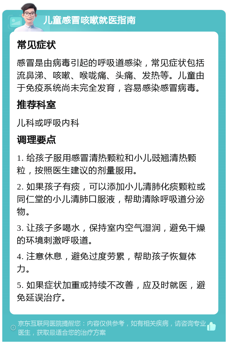 儿童感冒咳嗽就医指南 常见症状 感冒是由病毒引起的呼吸道感染，常见症状包括流鼻涕、咳嗽、喉咙痛、头痛、发热等。儿童由于免疫系统尚未完全发育，容易感染感冒病毒。 推荐科室 儿科或呼吸内科 调理要点 1. 给孩子服用感冒清热颗粒和小儿豉翘清热颗粒，按照医生建议的剂量服用。 2. 如果孩子有痰，可以添加小儿清肺化痰颗粒或同仁堂的小儿清肺口服液，帮助清除呼吸道分泌物。 3. 让孩子多喝水，保持室内空气湿润，避免干燥的环境刺激呼吸道。 4. 注意休息，避免过度劳累，帮助孩子恢复体力。 5. 如果症状加重或持续不改善，应及时就医，避免延误治疗。