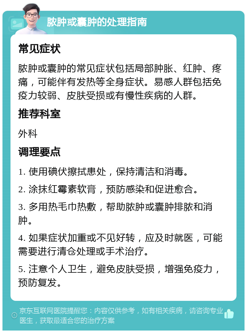 脓肿或囊肿的处理指南 常见症状 脓肿或囊肿的常见症状包括局部肿胀、红肿、疼痛，可能伴有发热等全身症状。易感人群包括免疫力较弱、皮肤受损或有慢性疾病的人群。 推荐科室 外科 调理要点 1. 使用碘伏擦拭患处，保持清洁和消毒。 2. 涂抹红霉素软膏，预防感染和促进愈合。 3. 多用热毛巾热敷，帮助脓肿或囊肿排脓和消肿。 4. 如果症状加重或不见好转，应及时就医，可能需要进行清仓处理或手术治疗。 5. 注意个人卫生，避免皮肤受损，增强免疫力，预防复发。