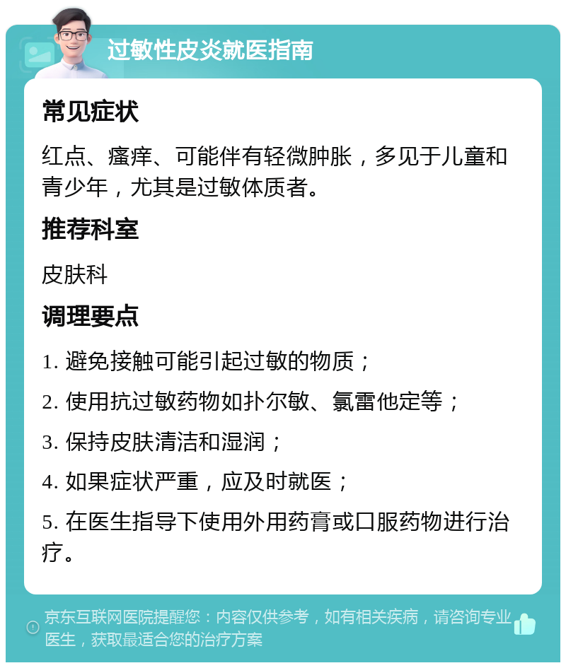 过敏性皮炎就医指南 常见症状 红点、瘙痒、可能伴有轻微肿胀，多见于儿童和青少年，尤其是过敏体质者。 推荐科室 皮肤科 调理要点 1. 避免接触可能引起过敏的物质； 2. 使用抗过敏药物如扑尔敏、氯雷他定等； 3. 保持皮肤清洁和湿润； 4. 如果症状严重，应及时就医； 5. 在医生指导下使用外用药膏或口服药物进行治疗。