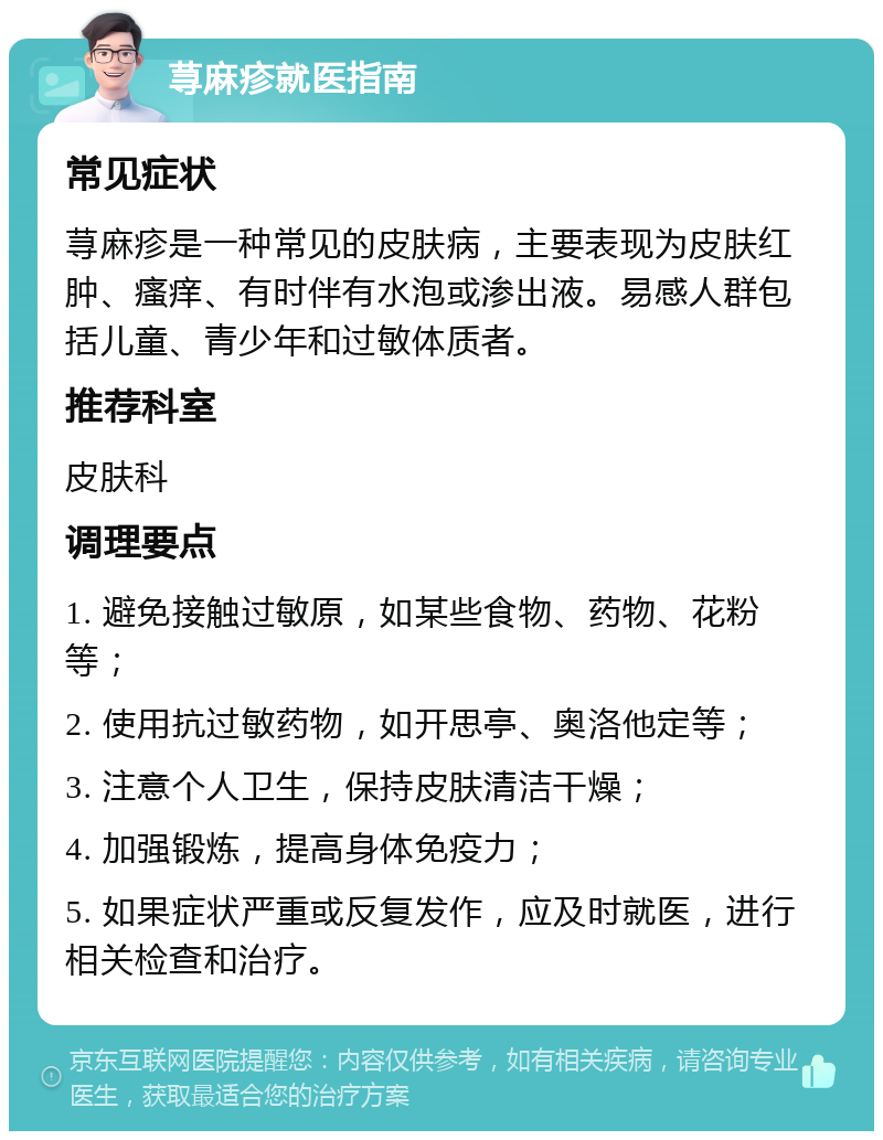 荨麻疹就医指南 常见症状 荨麻疹是一种常见的皮肤病，主要表现为皮肤红肿、瘙痒、有时伴有水泡或渗出液。易感人群包括儿童、青少年和过敏体质者。 推荐科室 皮肤科 调理要点 1. 避免接触过敏原，如某些食物、药物、花粉等； 2. 使用抗过敏药物，如开思亭、奥洛他定等； 3. 注意个人卫生，保持皮肤清洁干燥； 4. 加强锻炼，提高身体免疫力； 5. 如果症状严重或反复发作，应及时就医，进行相关检查和治疗。