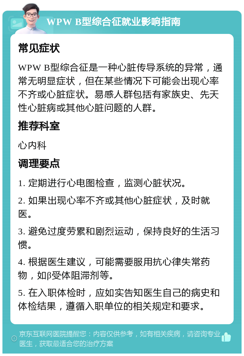 WPW B型综合征就业影响指南 常见症状 WPW B型综合征是一种心脏传导系统的异常，通常无明显症状，但在某些情况下可能会出现心率不齐或心脏症状。易感人群包括有家族史、先天性心脏病或其他心脏问题的人群。 推荐科室 心内科 调理要点 1. 定期进行心电图检查，监测心脏状况。 2. 如果出现心率不齐或其他心脏症状，及时就医。 3. 避免过度劳累和剧烈运动，保持良好的生活习惯。 4. 根据医生建议，可能需要服用抗心律失常药物，如β受体阻滞剂等。 5. 在入职体检时，应如实告知医生自己的病史和体检结果，遵循入职单位的相关规定和要求。