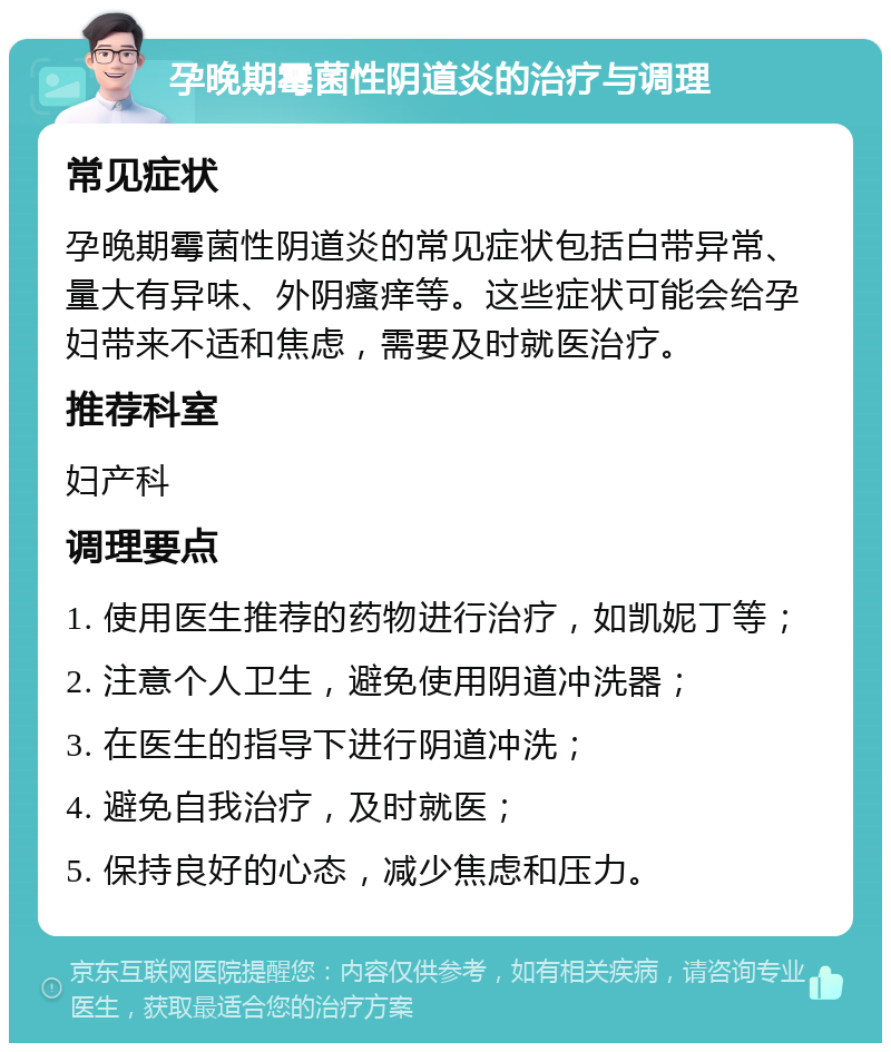 孕晚期霉菌性阴道炎的治疗与调理 常见症状 孕晚期霉菌性阴道炎的常见症状包括白带异常、量大有异味、外阴瘙痒等。这些症状可能会给孕妇带来不适和焦虑，需要及时就医治疗。 推荐科室 妇产科 调理要点 1. 使用医生推荐的药物进行治疗，如凯妮丁等； 2. 注意个人卫生，避免使用阴道冲洗器； 3. 在医生的指导下进行阴道冲洗； 4. 避免自我治疗，及时就医； 5. 保持良好的心态，减少焦虑和压力。