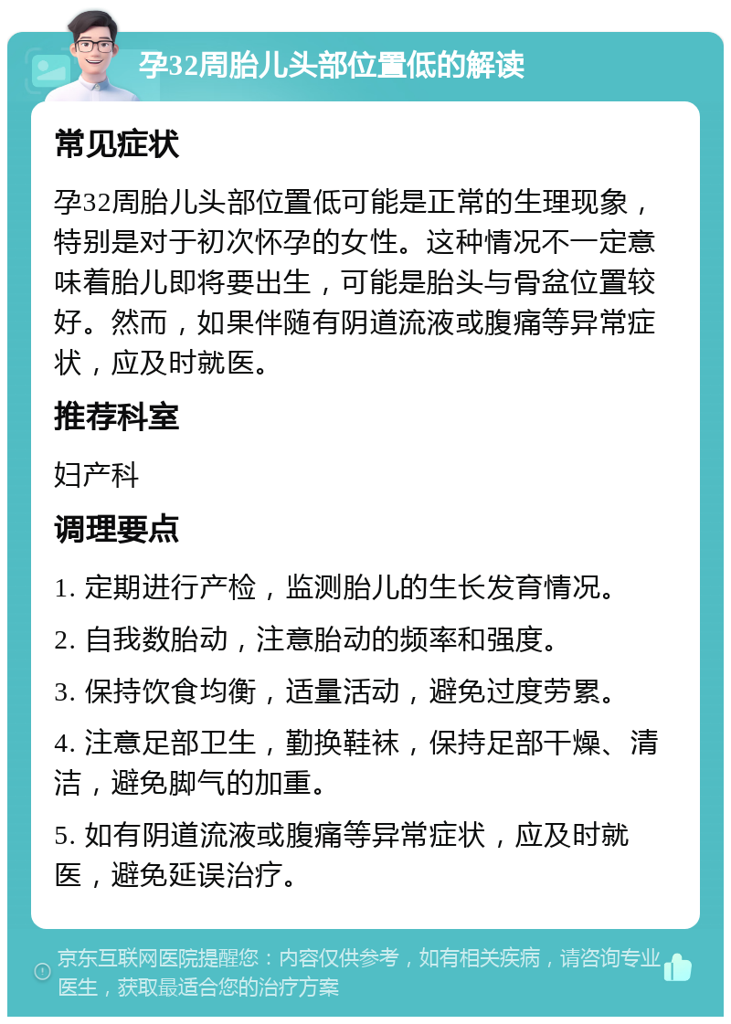 孕32周胎儿头部位置低的解读 常见症状 孕32周胎儿头部位置低可能是正常的生理现象，特别是对于初次怀孕的女性。这种情况不一定意味着胎儿即将要出生，可能是胎头与骨盆位置较好。然而，如果伴随有阴道流液或腹痛等异常症状，应及时就医。 推荐科室 妇产科 调理要点 1. 定期进行产检，监测胎儿的生长发育情况。 2. 自我数胎动，注意胎动的频率和强度。 3. 保持饮食均衡，适量活动，避免过度劳累。 4. 注意足部卫生，勤换鞋袜，保持足部干燥、清洁，避免脚气的加重。 5. 如有阴道流液或腹痛等异常症状，应及时就医，避免延误治疗。