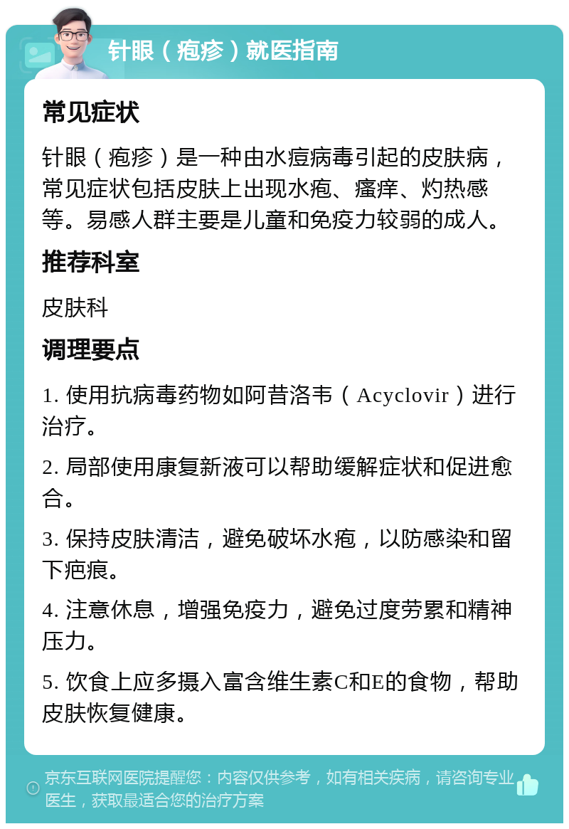 针眼（疱疹）就医指南 常见症状 针眼（疱疹）是一种由水痘病毒引起的皮肤病，常见症状包括皮肤上出现水疱、瘙痒、灼热感等。易感人群主要是儿童和免疫力较弱的成人。 推荐科室 皮肤科 调理要点 1. 使用抗病毒药物如阿昔洛韦（Acyclovir）进行治疗。 2. 局部使用康复新液可以帮助缓解症状和促进愈合。 3. 保持皮肤清洁，避免破坏水疱，以防感染和留下疤痕。 4. 注意休息，增强免疫力，避免过度劳累和精神压力。 5. 饮食上应多摄入富含维生素C和E的食物，帮助皮肤恢复健康。