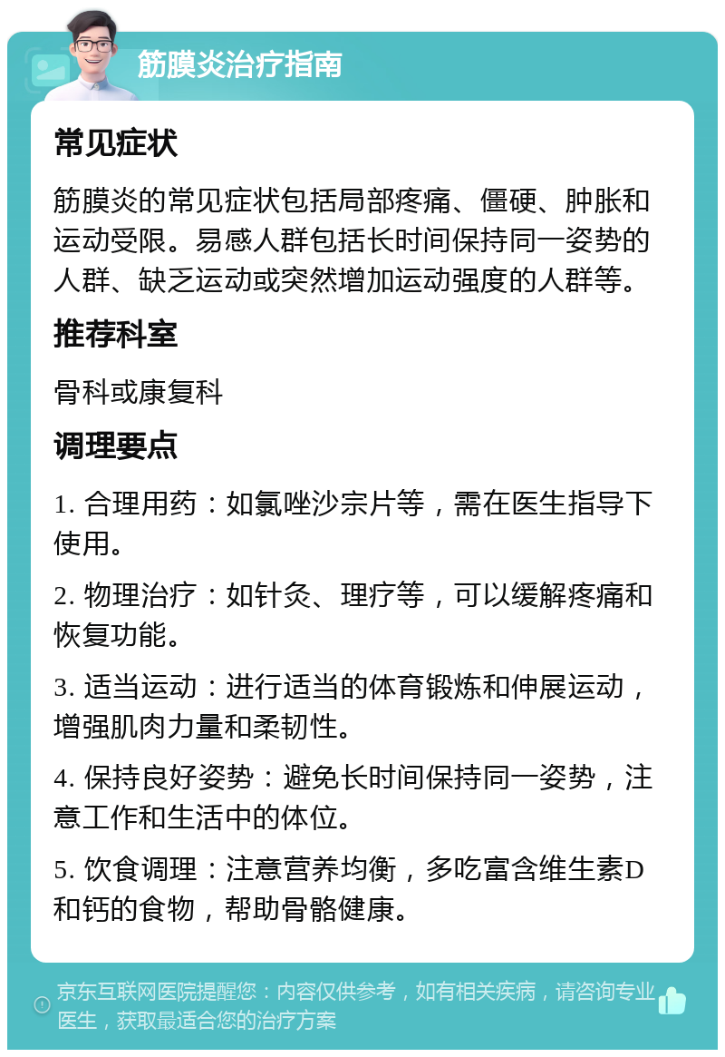 筋膜炎治疗指南 常见症状 筋膜炎的常见症状包括局部疼痛、僵硬、肿胀和运动受限。易感人群包括长时间保持同一姿势的人群、缺乏运动或突然增加运动强度的人群等。 推荐科室 骨科或康复科 调理要点 1. 合理用药：如氯唑沙宗片等，需在医生指导下使用。 2. 物理治疗：如针灸、理疗等，可以缓解疼痛和恢复功能。 3. 适当运动：进行适当的体育锻炼和伸展运动，增强肌肉力量和柔韧性。 4. 保持良好姿势：避免长时间保持同一姿势，注意工作和生活中的体位。 5. 饮食调理：注意营养均衡，多吃富含维生素D和钙的食物，帮助骨骼健康。