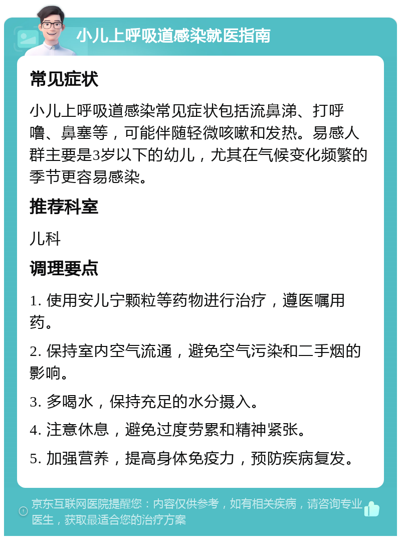 小儿上呼吸道感染就医指南 常见症状 小儿上呼吸道感染常见症状包括流鼻涕、打呼噜、鼻塞等，可能伴随轻微咳嗽和发热。易感人群主要是3岁以下的幼儿，尤其在气候变化频繁的季节更容易感染。 推荐科室 儿科 调理要点 1. 使用安儿宁颗粒等药物进行治疗，遵医嘱用药。 2. 保持室内空气流通，避免空气污染和二手烟的影响。 3. 多喝水，保持充足的水分摄入。 4. 注意休息，避免过度劳累和精神紧张。 5. 加强营养，提高身体免疫力，预防疾病复发。