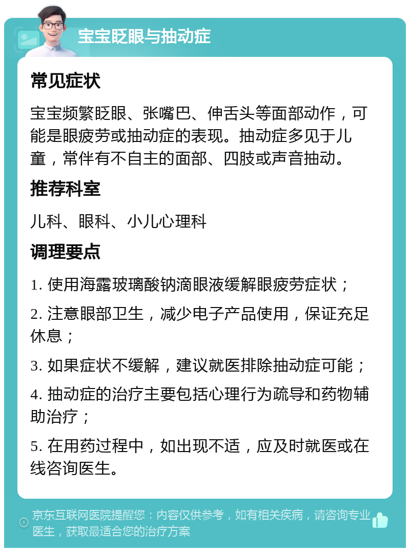 宝宝眨眼与抽动症 常见症状 宝宝频繁眨眼、张嘴巴、伸舌头等面部动作，可能是眼疲劳或抽动症的表现。抽动症多见于儿童，常伴有不自主的面部、四肢或声音抽动。 推荐科室 儿科、眼科、小儿心理科 调理要点 1. 使用海露玻璃酸钠滴眼液缓解眼疲劳症状； 2. 注意眼部卫生，减少电子产品使用，保证充足休息； 3. 如果症状不缓解，建议就医排除抽动症可能； 4. 抽动症的治疗主要包括心理行为疏导和药物辅助治疗； 5. 在用药过程中，如出现不适，应及时就医或在线咨询医生。