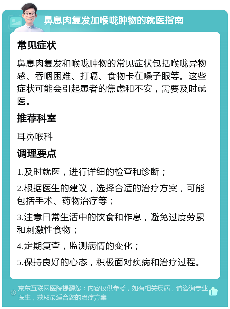 鼻息肉复发加喉咙肿物的就医指南 常见症状 鼻息肉复发和喉咙肿物的常见症状包括喉咙异物感、吞咽困难、打嗝、食物卡在嗓子眼等。这些症状可能会引起患者的焦虑和不安，需要及时就医。 推荐科室 耳鼻喉科 调理要点 1.及时就医，进行详细的检查和诊断； 2.根据医生的建议，选择合适的治疗方案，可能包括手术、药物治疗等； 3.注意日常生活中的饮食和作息，避免过度劳累和刺激性食物； 4.定期复查，监测病情的变化； 5.保持良好的心态，积极面对疾病和治疗过程。