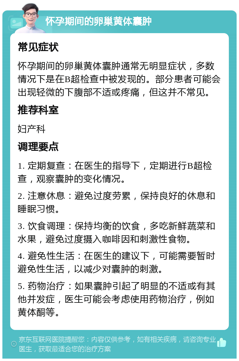 怀孕期间的卵巢黄体囊肿 常见症状 怀孕期间的卵巢黄体囊肿通常无明显症状，多数情况下是在B超检查中被发现的。部分患者可能会出现轻微的下腹部不适或疼痛，但这并不常见。 推荐科室 妇产科 调理要点 1. 定期复查：在医生的指导下，定期进行B超检查，观察囊肿的变化情况。 2. 注意休息：避免过度劳累，保持良好的休息和睡眠习惯。 3. 饮食调理：保持均衡的饮食，多吃新鲜蔬菜和水果，避免过度摄入咖啡因和刺激性食物。 4. 避免性生活：在医生的建议下，可能需要暂时避免性生活，以减少对囊肿的刺激。 5. 药物治疗：如果囊肿引起了明显的不适或有其他并发症，医生可能会考虑使用药物治疗，例如黄体酮等。