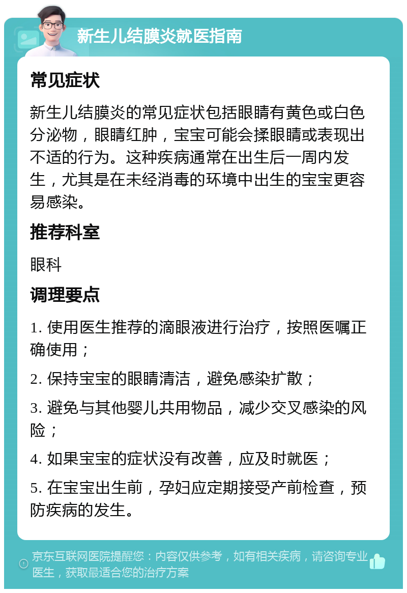 新生儿结膜炎就医指南 常见症状 新生儿结膜炎的常见症状包括眼睛有黄色或白色分泌物，眼睛红肿，宝宝可能会揉眼睛或表现出不适的行为。这种疾病通常在出生后一周内发生，尤其是在未经消毒的环境中出生的宝宝更容易感染。 推荐科室 眼科 调理要点 1. 使用医生推荐的滴眼液进行治疗，按照医嘱正确使用； 2. 保持宝宝的眼睛清洁，避免感染扩散； 3. 避免与其他婴儿共用物品，减少交叉感染的风险； 4. 如果宝宝的症状没有改善，应及时就医； 5. 在宝宝出生前，孕妇应定期接受产前检查，预防疾病的发生。