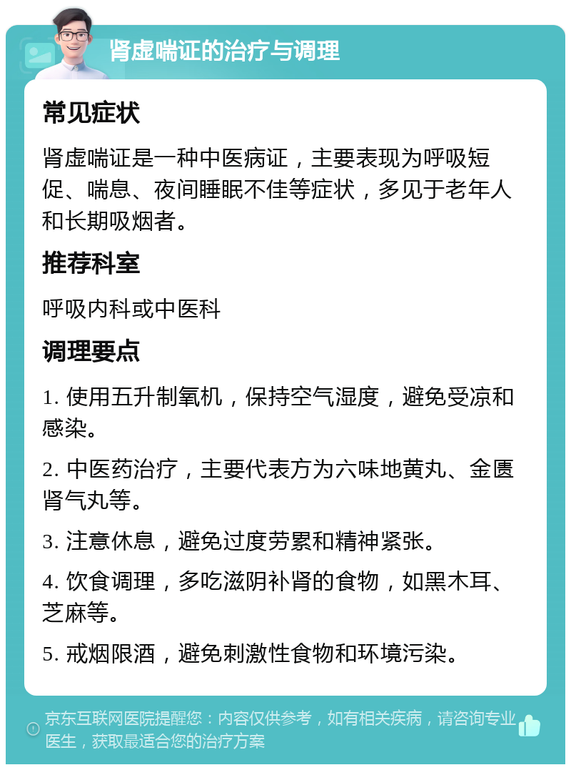 肾虚喘证的治疗与调理 常见症状 肾虚喘证是一种中医病证，主要表现为呼吸短促、喘息、夜间睡眠不佳等症状，多见于老年人和长期吸烟者。 推荐科室 呼吸内科或中医科 调理要点 1. 使用五升制氧机，保持空气湿度，避免受凉和感染。 2. 中医药治疗，主要代表方为六味地黄丸、金匮肾气丸等。 3. 注意休息，避免过度劳累和精神紧张。 4. 饮食调理，多吃滋阴补肾的食物，如黑木耳、芝麻等。 5. 戒烟限酒，避免刺激性食物和环境污染。