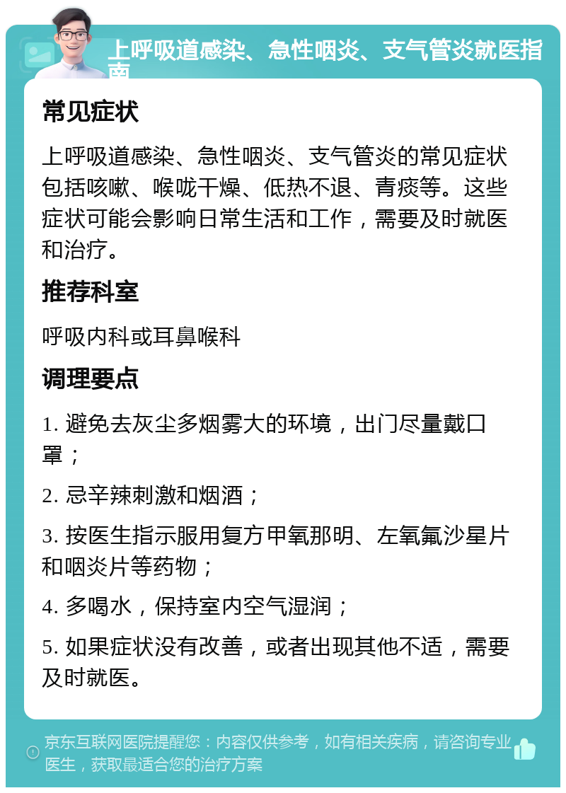 上呼吸道感染、急性咽炎、支气管炎就医指南 常见症状 上呼吸道感染、急性咽炎、支气管炎的常见症状包括咳嗽、喉咙干燥、低热不退、青痰等。这些症状可能会影响日常生活和工作，需要及时就医和治疗。 推荐科室 呼吸内科或耳鼻喉科 调理要点 1. 避免去灰尘多烟雾大的环境，出门尽量戴口罩； 2. 忌辛辣刺激和烟酒； 3. 按医生指示服用复方甲氧那明、左氧氟沙星片和咽炎片等药物； 4. 多喝水，保持室内空气湿润； 5. 如果症状没有改善，或者出现其他不适，需要及时就医。