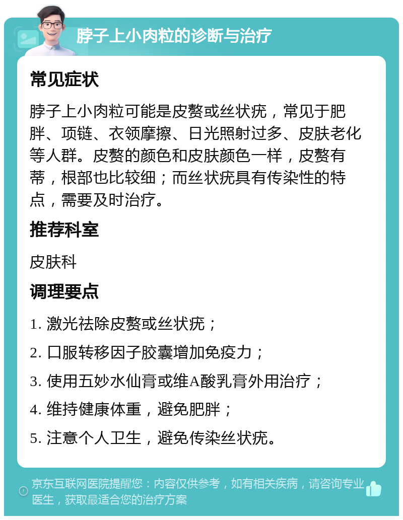 脖子上小肉粒的诊断与治疗 常见症状 脖子上小肉粒可能是皮赘或丝状疣，常见于肥胖、项链、衣领摩擦、日光照射过多、皮肤老化等人群。皮赘的颜色和皮肤颜色一样，皮赘有蒂，根部也比较细；而丝状疣具有传染性的特点，需要及时治疗。 推荐科室 皮肤科 调理要点 1. 激光祛除皮赘或丝状疣； 2. 口服转移因子胶囊增加免疫力； 3. 使用五妙水仙膏或维A酸乳膏外用治疗； 4. 维持健康体重，避免肥胖； 5. 注意个人卫生，避免传染丝状疣。