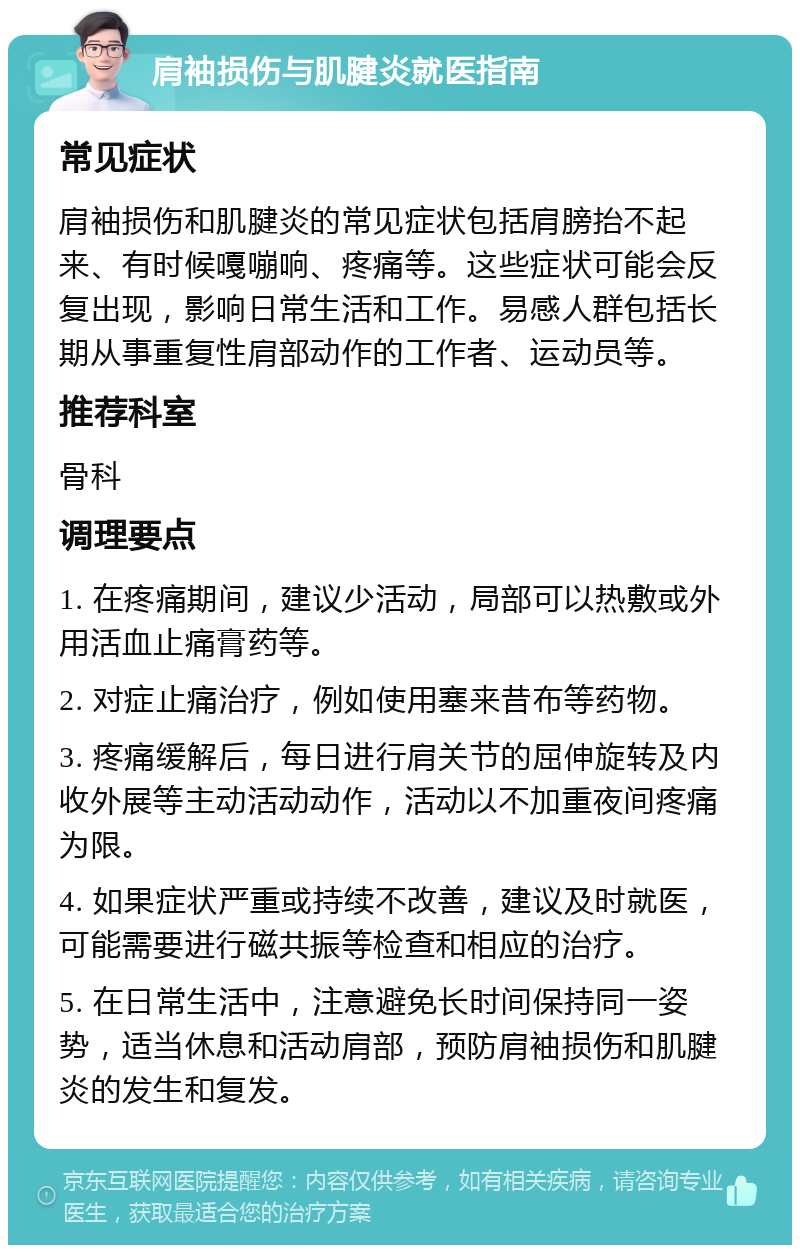 肩袖损伤与肌腱炎就医指南 常见症状 肩袖损伤和肌腱炎的常见症状包括肩膀抬不起来、有时候嘎嘣响、疼痛等。这些症状可能会反复出现，影响日常生活和工作。易感人群包括长期从事重复性肩部动作的工作者、运动员等。 推荐科室 骨科 调理要点 1. 在疼痛期间，建议少活动，局部可以热敷或外用活血止痛膏药等。 2. 对症止痛治疗，例如使用塞来昔布等药物。 3. 疼痛缓解后，每日进行肩关节的屈伸旋转及内收外展等主动活动动作，活动以不加重夜间疼痛为限。 4. 如果症状严重或持续不改善，建议及时就医，可能需要进行磁共振等检查和相应的治疗。 5. 在日常生活中，注意避免长时间保持同一姿势，适当休息和活动肩部，预防肩袖损伤和肌腱炎的发生和复发。