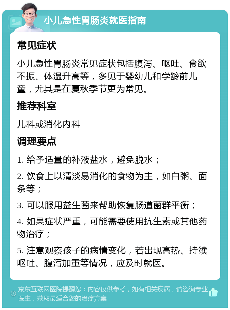 小儿急性胃肠炎就医指南 常见症状 小儿急性胃肠炎常见症状包括腹泻、呕吐、食欲不振、体温升高等，多见于婴幼儿和学龄前儿童，尤其是在夏秋季节更为常见。 推荐科室 儿科或消化内科 调理要点 1. 给予适量的补液盐水，避免脱水； 2. 饮食上以清淡易消化的食物为主，如白粥、面条等； 3. 可以服用益生菌来帮助恢复肠道菌群平衡； 4. 如果症状严重，可能需要使用抗生素或其他药物治疗； 5. 注意观察孩子的病情变化，若出现高热、持续呕吐、腹泻加重等情况，应及时就医。