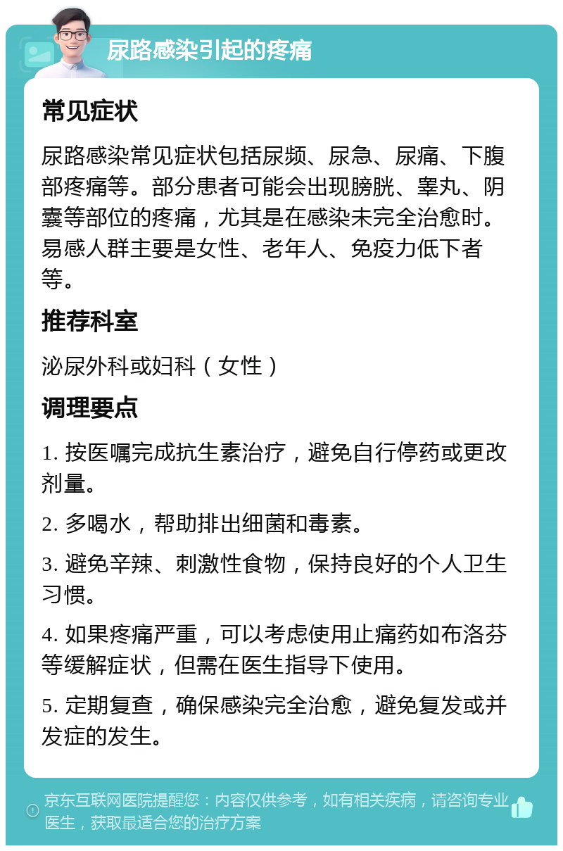 尿路感染引起的疼痛 常见症状 尿路感染常见症状包括尿频、尿急、尿痛、下腹部疼痛等。部分患者可能会出现膀胱、睾丸、阴囊等部位的疼痛，尤其是在感染未完全治愈时。易感人群主要是女性、老年人、免疫力低下者等。 推荐科室 泌尿外科或妇科（女性） 调理要点 1. 按医嘱完成抗生素治疗，避免自行停药或更改剂量。 2. 多喝水，帮助排出细菌和毒素。 3. 避免辛辣、刺激性食物，保持良好的个人卫生习惯。 4. 如果疼痛严重，可以考虑使用止痛药如布洛芬等缓解症状，但需在医生指导下使用。 5. 定期复查，确保感染完全治愈，避免复发或并发症的发生。