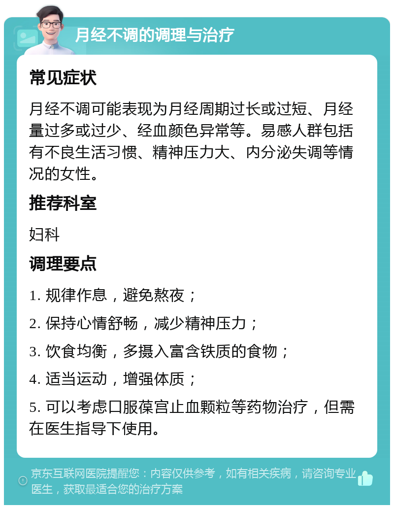 月经不调的调理与治疗 常见症状 月经不调可能表现为月经周期过长或过短、月经量过多或过少、经血颜色异常等。易感人群包括有不良生活习惯、精神压力大、内分泌失调等情况的女性。 推荐科室 妇科 调理要点 1. 规律作息，避免熬夜； 2. 保持心情舒畅，减少精神压力； 3. 饮食均衡，多摄入富含铁质的食物； 4. 适当运动，增强体质； 5. 可以考虑口服葆宫止血颗粒等药物治疗，但需在医生指导下使用。