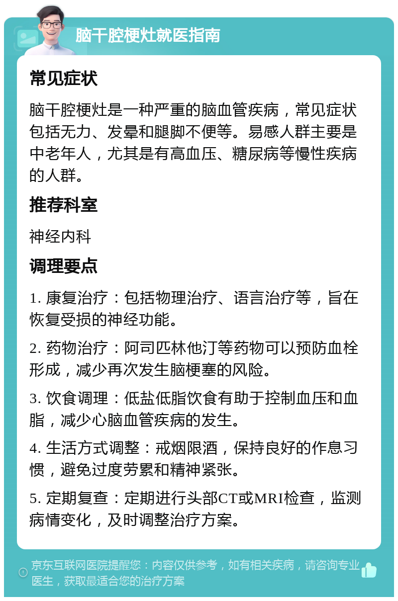 脑干腔梗灶就医指南 常见症状 脑干腔梗灶是一种严重的脑血管疾病，常见症状包括无力、发晕和腿脚不便等。易感人群主要是中老年人，尤其是有高血压、糖尿病等慢性疾病的人群。 推荐科室 神经内科 调理要点 1. 康复治疗：包括物理治疗、语言治疗等，旨在恢复受损的神经功能。 2. 药物治疗：阿司匹林他汀等药物可以预防血栓形成，减少再次发生脑梗塞的风险。 3. 饮食调理：低盐低脂饮食有助于控制血压和血脂，减少心脑血管疾病的发生。 4. 生活方式调整：戒烟限酒，保持良好的作息习惯，避免过度劳累和精神紧张。 5. 定期复查：定期进行头部CT或MRI检查，监测病情变化，及时调整治疗方案。